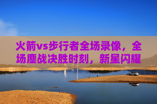 火箭vs步行者全场录像,全场鏖战决胜时刻,新星闪耀助火箭逆转胜局,火箭新星闪耀决胜时刻 鏖战逆转步行者 火箭vs步行者全场录像,全场鏖战决胜时刻,新星闪耀助火箭逆转胜局,火箭新星闪耀决胜时刻 鏖战逆转步行者