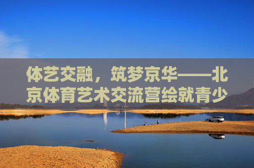 体艺交融,筑梦京华——北京体育艺术交流营绘就青少年成长新画卷,体艺交融筑梦京华,绘就青少年成长新画卷 体艺交融,筑梦京华——北京体育艺术交流营绘就青少年成长新画卷,体艺交融筑梦京华,绘就青少年成长新画卷