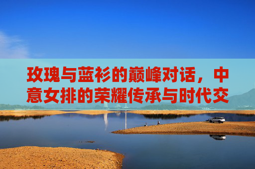 玫瑰与蓝衫的巅峰对话，中意女排的荣耀传承与时代交响，玫瑰蓝衫巅峰对话，中意女排的荣耀传承与时代交响