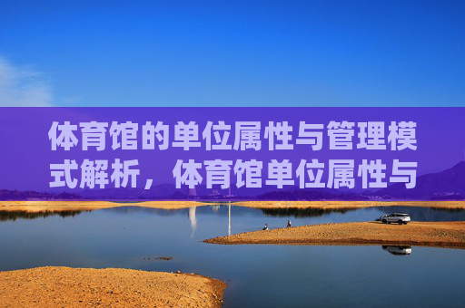 体育馆的单位属性与管理模式解析,体育馆单位属性与管理模式解析 体育馆的单位属性与管理模式解析,体育馆单位属性与管理模式解析