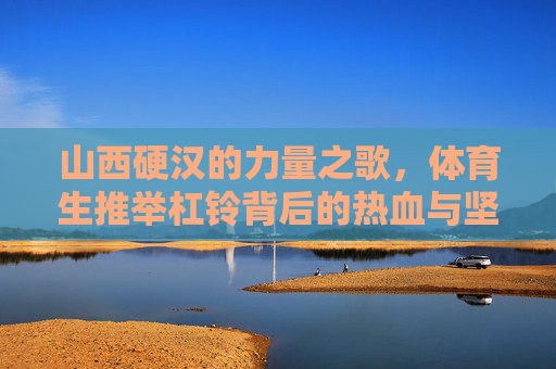 山西硬汉的力量之歌，体育生推举杠铃背后的热血与坚守，山西硬汉体育生，杠铃上的热血与坚守