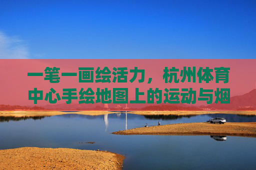 一笔一画绘活力,杭州体育中心手绘地图上的运动与烟火,一笔绘杭体,运动烟火皆活力 一笔一画绘活力,杭州体育中心手绘地图上的运动与烟火,一笔绘杭体,运动烟火皆活力