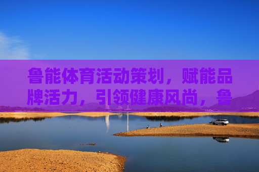 鲁能体育活动策划,赋能品牌活力,引领健康风尚,鲁能体育活动策划,赋能品牌活力,引领健康风尚 鲁能体育活动策划,赋能品牌活力,引领健康风尚,鲁能体育活动策划,赋能品牌活力,引领健康风尚