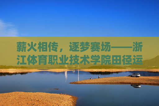 薪火相传,逐梦赛场——浙江体育职业技术学院田径运动的传承与奋进,薪火相传逐梦赛场——浙江体育职业技术学院田径运动传承奋进 薪火相传,逐梦赛场——浙江体育职业技术学院田径运动的传承与奋进,薪火相传逐梦赛场——浙江体育职业技术学院田径运动传承奋进