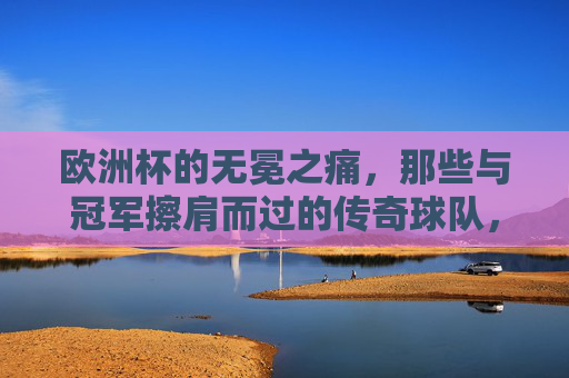 欧洲杯的无冕之痛,那些与冠军擦肩而过的传奇球队,欧洲杯的无冕之痛,传奇球队的冠军擦肩 欧洲杯的无冕之痛,那些与冠军擦肩而过的传奇球队,欧洲杯的无冕之痛,传奇球队的冠军擦肩