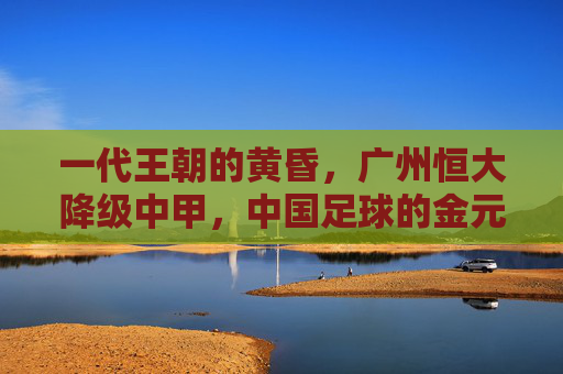 一代王朝的黄昏,广州恒大降级中甲,中国足球的金元镜鉴,一代王朝的黄昏,广州恒大降级与金元足球镜鉴 一代王朝的黄昏,广州恒大降级中甲,中国足球的金元镜鉴,一代王朝的黄昏,广州恒大降级与金元足球镜鉴