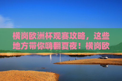 横岗欧洲杯观赛攻略,这些地方带你嗨翻夏夜!横岗欧洲杯观赛攻略,嗨翻夏夜看球指南 横岗欧洲杯观赛攻略,这些地方带你嗨翻夏夜!横岗欧洲杯观赛攻略,嗨翻夏夜看球指南