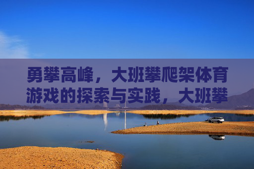 勇攀高峰,大班攀爬架体育游戏的探索与实践,大班攀爬架体育游戏,勇攀高峰的探索与实践 勇攀高峰,大班攀爬架体育游戏的探索与实践,大班攀爬架体育游戏,勇攀高峰的探索与实践