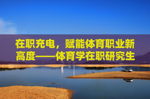 在职充电,赋能体育职业新高度——体育学在职研究生的价值与路径,赋能体育职业新高度,体育学在职研究生的价值与路径 在职充电,赋能体育职业新高度——体育学在职研究生的价值与路径,赋能体育职业新高度,体育学在职研究生的价值与路径