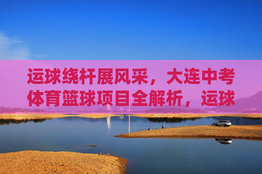 运球绕杆展风采，大连中考体育篮球项目全解析，运球绕杆展风采，大连中考体育篮球项目全解析