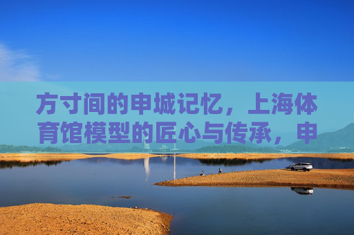 方寸间的申城记忆,上海体育馆模型的匠心与传承,申城记忆方寸间,上海体育馆模型的匠心传承 方寸间的申城记忆,上海体育馆模型的匠心与传承,申城记忆方寸间,上海体育馆模型的匠心传承