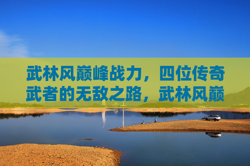 武林风巅峰战力,四位传奇武者的无敌之路,武林风巅峰战力,四位传奇武者的无敌之路 武林风巅峰战力,四位传奇武者的无敌之路,武林风巅峰战力,四位传奇武者的无敌之路