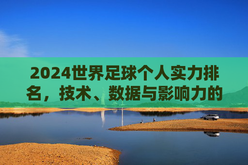 2024世界足球个人实力排名,技术、数据与影响力的多维审视 2024世界足球个人实力排名,技术、数据与影响力的多维审视