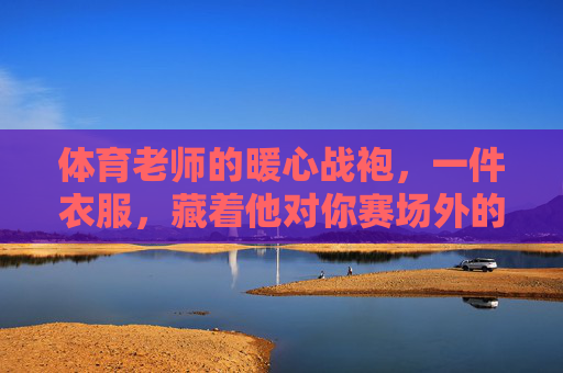 体育老师的暖心战袍,一件衣服,藏着他对你赛场外的悄悄守护,体育老师的暖心战袍,赛场外的悄悄守护 体育老师的暖心战袍,一件衣服,藏着他对你赛场外的悄悄守护,体育老师的暖心战袍,赛场外的悄悄守护