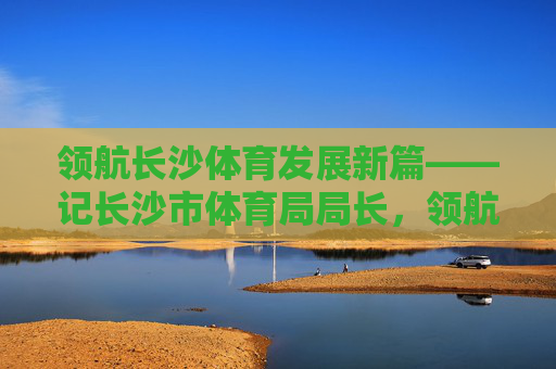 领航长沙体育发展新篇——记长沙市体育局局长，领航长沙体育发展新篇——记长沙市体育局局长