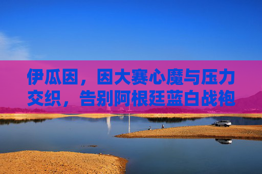 伊瓜因,因大赛心魔与压力交织,告别阿根廷蓝白战袍,伊瓜因因大赛心魔与压力告别阿根廷蓝白战袍 伊瓜因,因大赛心魔与压力交织,告别阿根廷蓝白战袍,伊瓜因因大赛心魔与压力告别阿根廷蓝白战袍