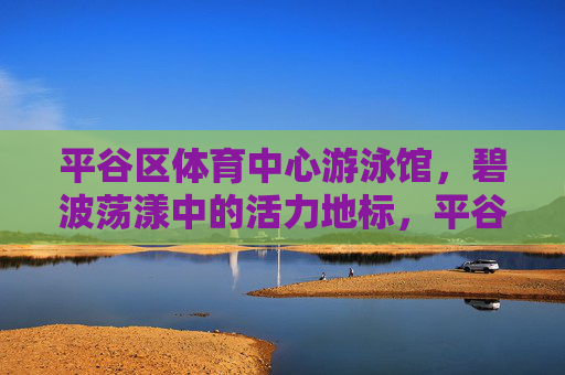 平谷区体育中心游泳馆,碧波荡漾中的活力地标,平谷区体育中心游泳馆,碧波荡漾的活力地标 平谷区体育中心游泳馆,碧波荡漾中的活力地标,平谷区体育中心游泳馆,碧波荡漾的活力地标