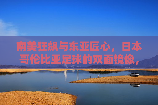 南美狂飙与东亚匠心,日本哥伦比亚足球的双面镜像,南美狂飙与东亚匠心,日本哥伦比亚足球的双面镜像 南美狂飙与东亚匠心,日本哥伦比亚足球的双面镜像,南美狂飙与东亚匠心,日本哥伦比亚足球的双面镜像