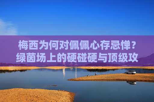 梅西为何对佩佩心存忌惮?绿茵场上的硬碰硬与顶级攻防的博弈,梅西为何忌惮佩佩?绿茵场攻防的硬碰硬博弈 梅西为何对佩佩心存忌惮?绿茵场上的硬碰硬与顶级攻防的博弈,梅西为何忌惮佩佩?绿茵场攻防的硬碰硬博弈