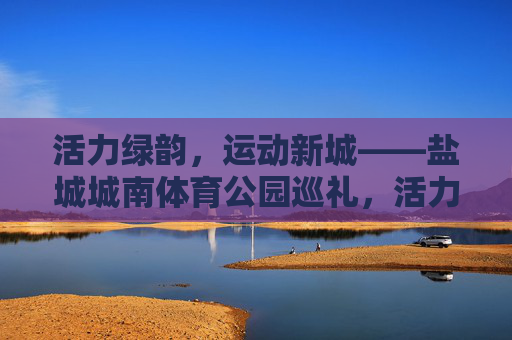 活力绿韵,运动新城——盐城城南体育公园巡礼,活力绿韵运动新城——盐城城南体育公园 活力绿韵,运动新城——盐城城南体育公园巡礼,活力绿韵运动新城——盐城城南体育公园