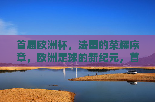 首届欧洲杯，法国的荣耀序章，欧洲足球的新纪元，首届欧洲杯，法国开启欧洲足球荣耀新纪元
