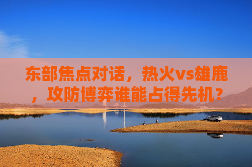 东部焦点对话,热火vs雄鹿,攻防博弈谁能占得先机?深度前瞻与胜负手解析,东部焦点,热火vs雄鹿攻防博弈胜负手前瞻 东部焦点对话,热火vs雄鹿,攻防博弈谁能占得先机?深度前瞻与胜负手解析,东部焦点,热火vs雄鹿攻防博弈胜负手前瞻