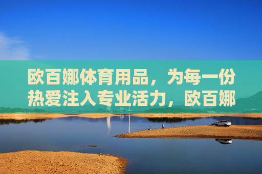 欧百娜体育用品,为每一份热爱注入专业活力,欧百娜体育用品,为每一份热爱注入专业活力 欧百娜体育用品,为每一份热爱注入专业活力,欧百娜体育用品,为每一份热爱注入专业活力