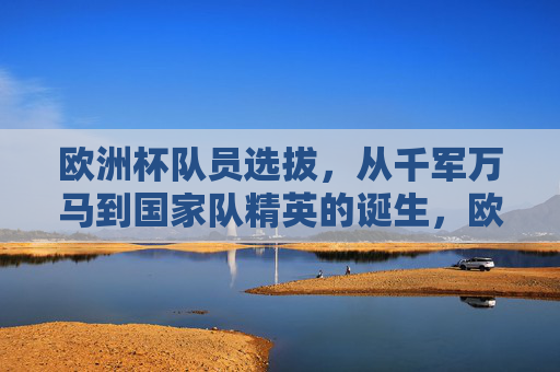 欧洲杯队员选拔,从千军万马到国家队精英的诞生,欧洲杯选拔,从千军万马到精英诞生 欧洲杯队员选拔,从千军万马到国家队精英的诞生,欧洲杯选拔,从千军万马到精英诞生