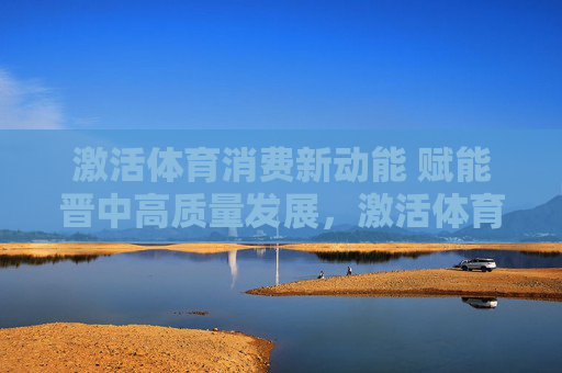 激活体育消费新动能 赋能晋中高质量发展，激活体育消费新动能 赋能晋中高质量发展