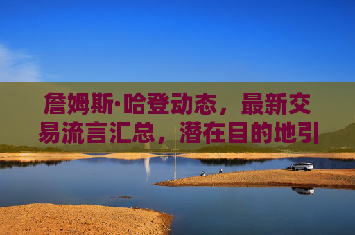 詹姆斯·哈登动态,最新交易流言汇总,潜在目的地引联盟关注 詹姆斯·哈登动态,最新交易流言汇总,潜在目的地引联盟关注