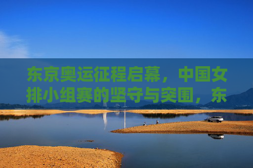 东京奥运征程启幕,中国女排小组赛的坚守与突围,东京奥运女排小组赛坚守突围 东京奥运征程启幕,中国女排小组赛的坚守与突围,东京奥运女排小组赛坚守突围