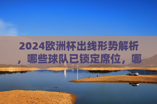 2024欧洲杯出线形势解析，哪些球队已锁定席位，哪些仍在争锋？2024欧洲杯出线形势，已锁定席位与争锋球队解析