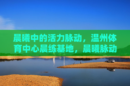 晨曦中的活力脉动,温州体育中心晨练基地,晨曦脉动,温州体育中心晨练基地 晨曦中的活力脉动,温州体育中心晨练基地,晨曦脉动,温州体育中心晨练基地