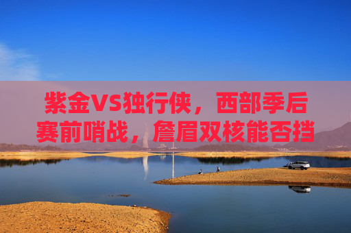 紫金VS独行侠，西部季后赛前哨战，詹眉双核能否挡住东欧组合？西部季后赛前哨战，紫金詹眉双核对决独行侠东欧组合