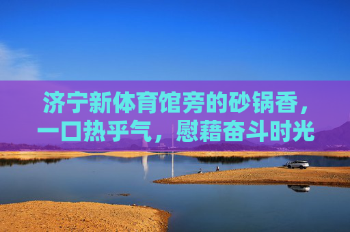 济宁新体育馆旁的砂锅香,一口热乎气,慰藉奋斗时光,济宁新体育馆旁砂锅香,一口热乎气慰藉奋斗时光 济宁新体育馆旁的砂锅香,一口热乎气,慰藉奋斗时光,济宁新体育馆旁砂锅香,一口热乎气慰藉奋斗时光