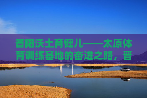 晋阳沃土育健儿——太原体育训练基地的奋进之路,晋阳沃土育健儿 太原体育训练基地奋进之路 晋阳沃土育健儿——太原体育训练基地的奋进之路,晋阳沃土育健儿 太原体育训练基地奋进之路