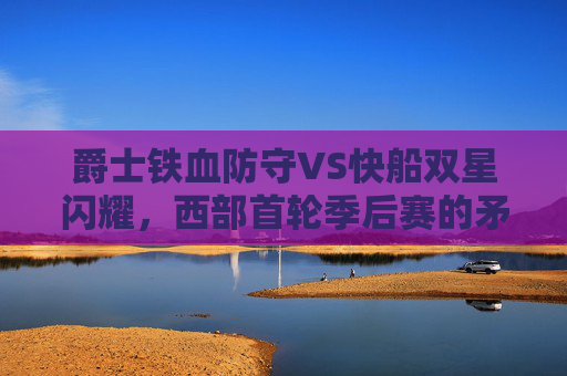 爵士铁血防守VS快船双星闪耀,西部首轮季后赛的矛与盾对决,西部首轮,爵士铁血防守VS快船双星闪耀,矛与盾对决 爵士铁血防守VS快船双星闪耀,西部首轮季后赛的矛与盾对决,西部首轮,爵士铁血防守VS快船双星闪耀,矛与盾对决