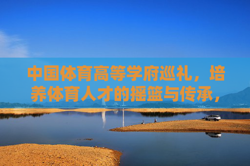 中国体育高等学府巡礼,培养体育人才的摇篮与传承,中国体育高等学府巡礼,育才摇篮与传承 中国体育高等学府巡礼,培养体育人才的摇篮与传承,中国体育高等学府巡礼,育才摇篮与传承