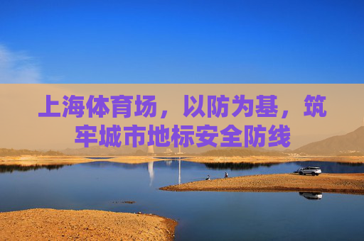上海体育场,以防为基,筑牢城市地标安全防线 上海体育场,以防为基,筑牢城市地标安全防线
