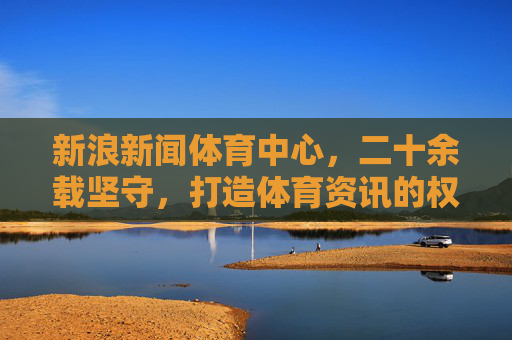 新浪新闻体育中心,二十余载坚守,打造体育资讯的权威主场与球迷的情感港湾,新浪体育二十余载坚守,铸就资讯权威主场,守护球迷情感港湾 新浪新闻体育中心,二十余载坚守,打造体育资讯的权威主场与球迷的情感港湾,新浪体育二十余载坚守,铸就资讯权威主场,守护球迷情感港湾