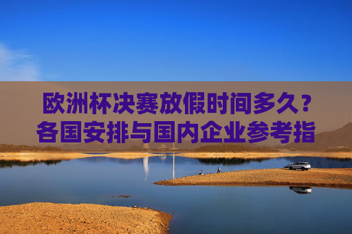 欧洲杯决赛放假时间多久？各国安排与国内企业参考指南，欧洲杯决赛放假时间，各国安排与国内企业参考