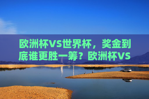 欧洲杯VS世界杯,奖金到底谁更胜一筹?欧洲杯VS世界杯,奖金到底谁更胜一筹? 欧洲杯VS世界杯,奖金到底谁更胜一筹?欧洲杯VS世界杯,奖金到底谁更胜一筹?