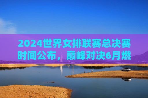 2024世界女排联赛总决赛时间公布,巅峰对决6月燃情阿灵顿,2024世界女排联赛总决赛6月阿灵顿巅峰对决 2024世界女排联赛总决赛时间公布,巅峰对决6月燃情阿灵顿,2024世界女排联赛总决赛6月阿灵顿巅峰对决