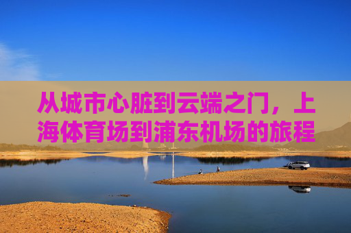 从城市心脏到云端之门,上海体育场到浦东机场的旅程,城市心脏·云端之门,上海体育场至浦东机场的旅程 从城市心脏到云端之门,上海体育场到浦东机场的旅程,城市心脏·云端之门,上海体育场至浦东机场的旅程