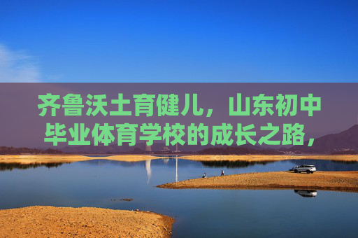 齐鲁沃土育健儿,山东初中毕业体育学校的成长之路,齐鲁沃土育健儿,山东初中毕业体育学校的成长之路 齐鲁沃土育健儿,山东初中毕业体育学校的成长之路,齐鲁沃土育健儿,山东初中毕业体育学校的成长之路