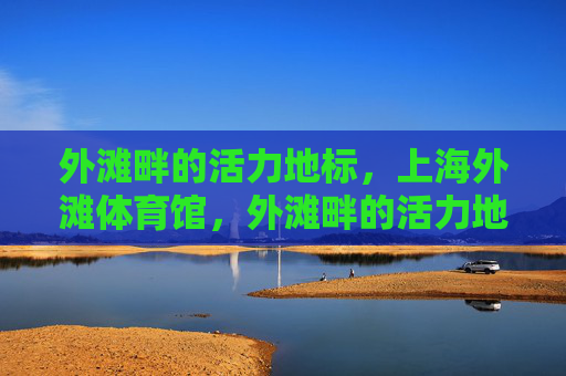 外滩畔的活力地标,上海外滩体育馆,外滩畔的活力地标,上海外滩体育馆 外滩畔的活力地标,上海外滩体育馆,外滩畔的活力地标,上海外滩体育馆