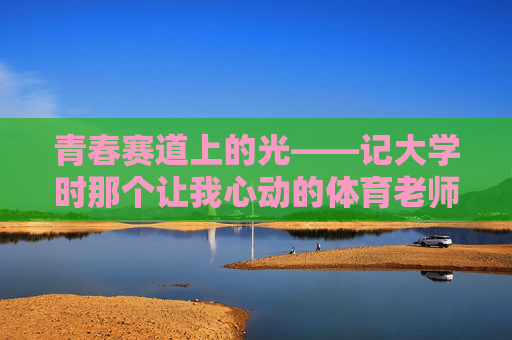 青春赛道上的光——记大学时那个让我心动的体育老师,青春赛道上的心动之光 青春赛道上的光——记大学时那个让我心动的体育老师,青春赛道上的心动之光