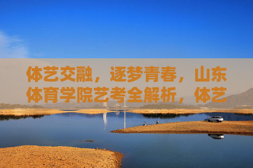体艺交融，逐梦青春，山东体育学院艺考全解析，体艺交融逐梦青春，山东体育学院艺考全解析