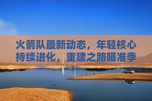 火箭队最新动态,年轻核心持续进化,重建之路瞄准季后赛门槛,火箭年轻核心持续进化 重建瞄准季后赛门槛 火箭队最新动态,年轻核心持续进化,重建之路瞄准季后赛门槛,火箭年轻核心持续进化 重建瞄准季后赛门槛