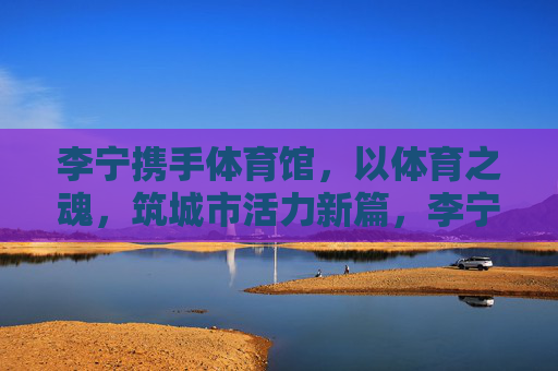 李宁携手体育馆,以体育之魂,筑城市活力新篇,李宁×体育馆,体育铸魂,活力城新 李宁携手体育馆,以体育之魂,筑城市活力新篇,李宁×体育馆,体育铸魂,活力城新